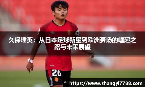 久保建英:从日本足球新星到欧洲赛场的崛起之路与未来展望